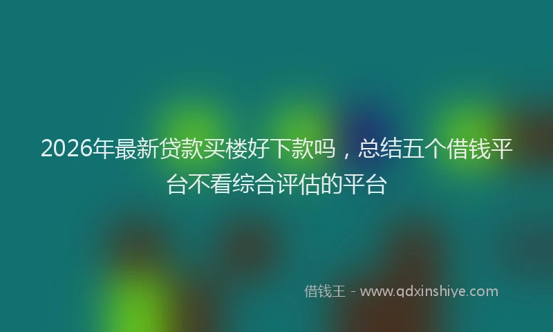 2026年最新贷款买楼好下款吗，总结五个借钱平台不看综合评估的平台