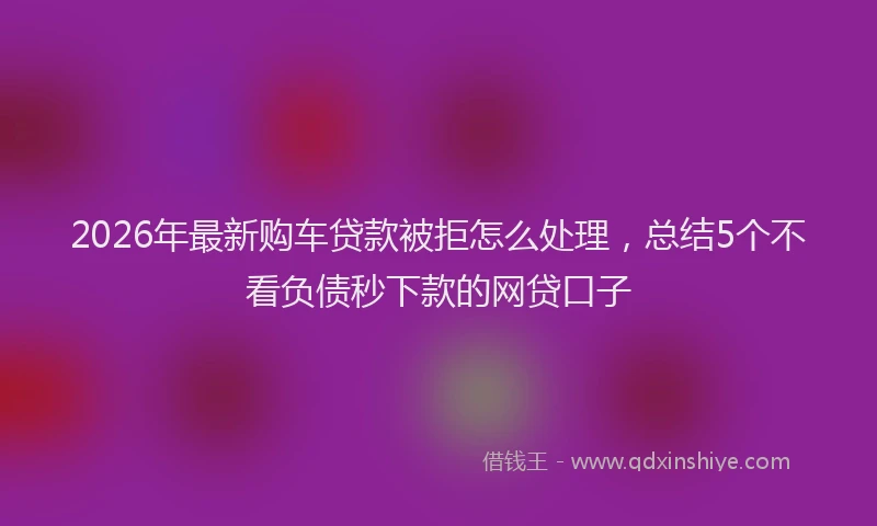 2026年最新购车贷款被拒怎么处理，总结5个不看负债秒下款的网贷口子