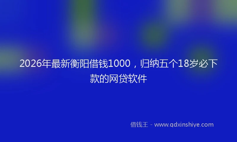 2026年最新衡阳借钱1000，归纳五个18岁必下款的网贷软件