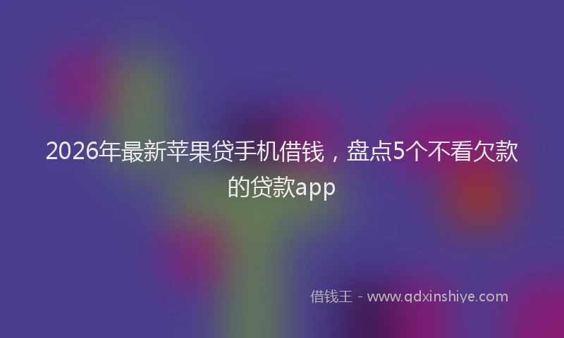2026年最新苹果贷手机借钱，盘点5个不看欠款的贷款app
