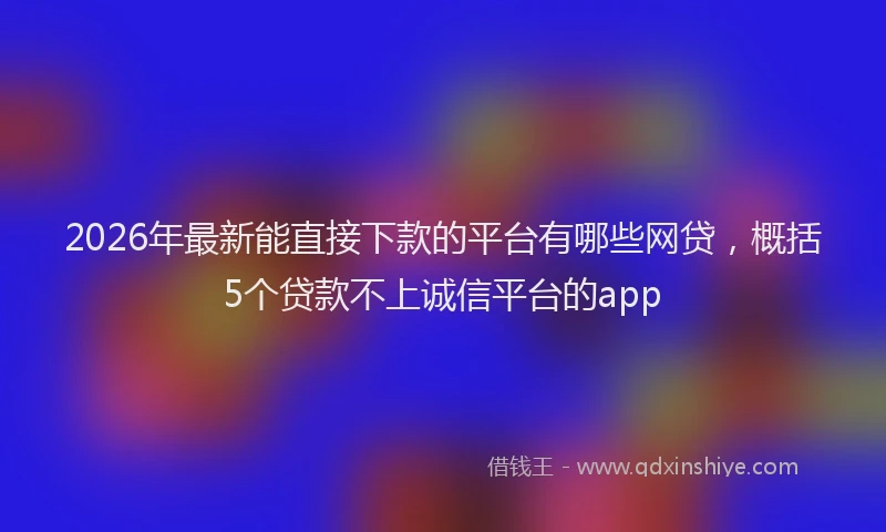 2026年最新能直接下款的平台有哪些网贷，概括5个贷款不上诚信平台的app