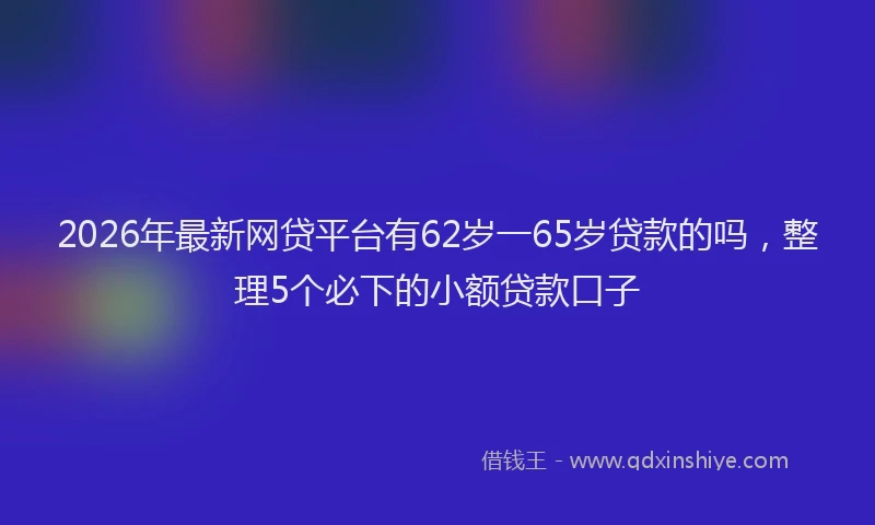 2026年最新网贷平台有62岁一65岁贷款的吗，整理5个必下的小额贷款口子