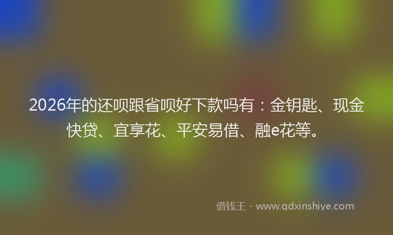 2026年的还呗跟省呗好下款吗有：金钥匙、现金快贷、宜享花、平安易借、融e花等。