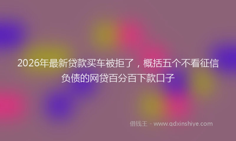 2026年最新贷款买车被拒了，概括五个不看征信负债的网贷百分百下款口子
