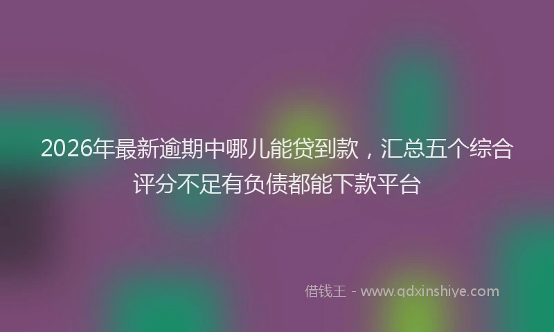 2026年最新逾期中哪儿能贷到款，汇总五个综合评分不足有负债都能下款平台