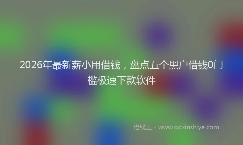2026年最新薪小用借钱，盘点五个黑户借钱0门槛极速下款软件