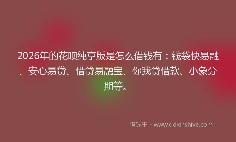 2026年的花呗纯享版是怎么借钱有：钱袋快易融、安心易贷、借贷易融宝、你我贷借款、小象分期等。