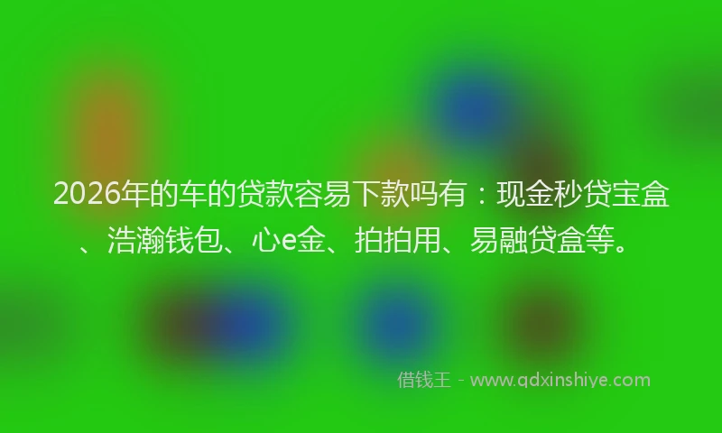 2026年的车的贷款容易下款吗有：现金秒贷宝盒、浩瀚钱包、心e金、拍拍用、易融贷盒等。