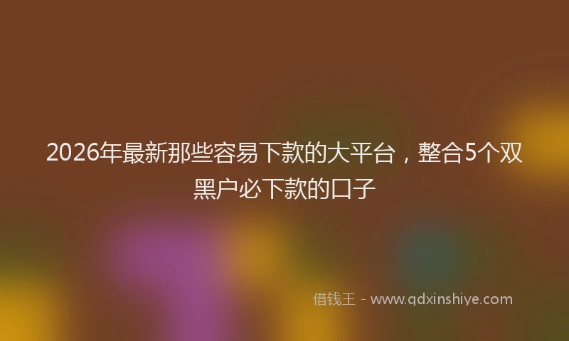 2026年最新那些容易下款的大平台，整合5个双黑户必下款的口子