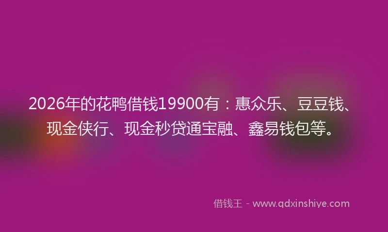 2026年的花鸭借钱19900有：惠众乐、豆豆钱、现金侠行、现金秒贷通宝融、鑫易钱包等。