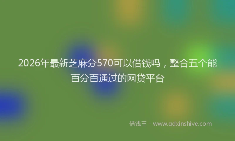 2026年最新芝麻分570可以借钱吗，整合五个能百分百通过的网贷平台