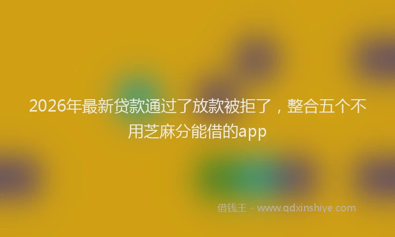 2026年最新贷款通过了放款被拒了，整合五个不用芝麻分能借的app