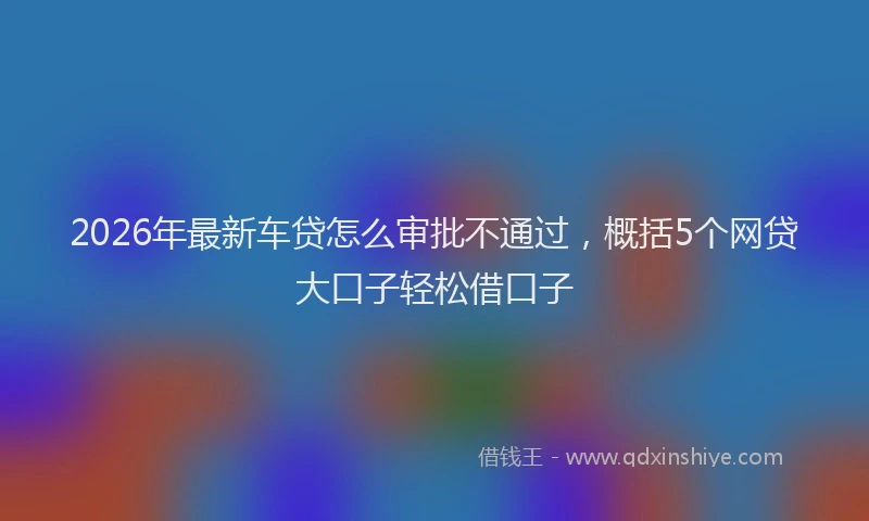 2026年最新车贷怎么审批不通过，概括5个网贷大口子轻松借口子