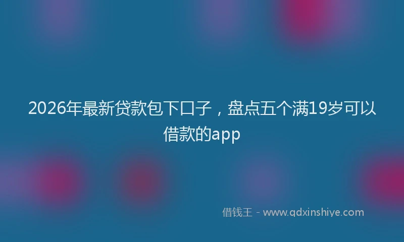 2026年最新贷款包下口子，盘点五个满19岁可以借款的app