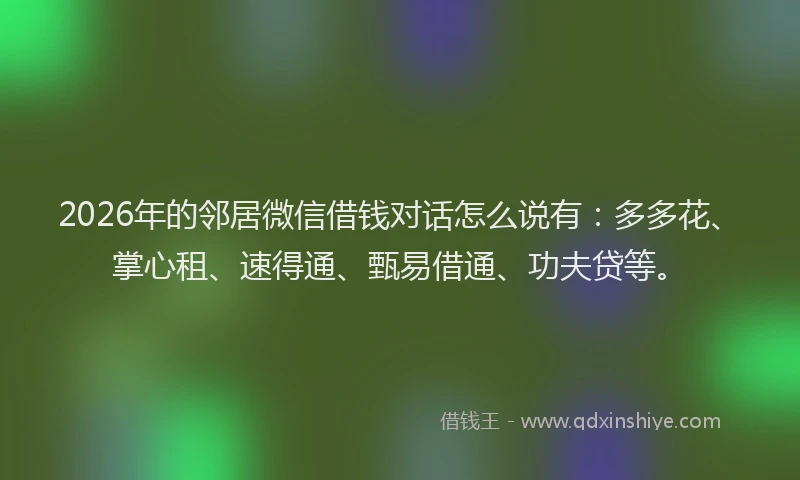 2026年的邻居微信借钱对话怎么说有：多多花、掌心租、速得通、甄易借通、功夫贷等。