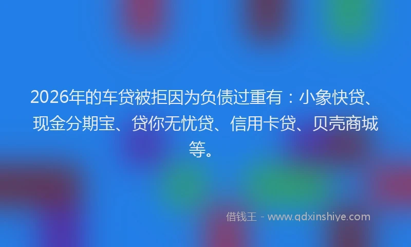 2026年的车贷被拒因为负债过重有：小象快贷、现金分期宝、贷你无忧贷、信用卡贷、贝壳商城等。