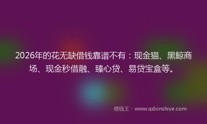 2026年的花无缺借钱靠谱不有：现金猫、黑鲸商场、现金秒借融、臻心贷、易贷宝盒等。