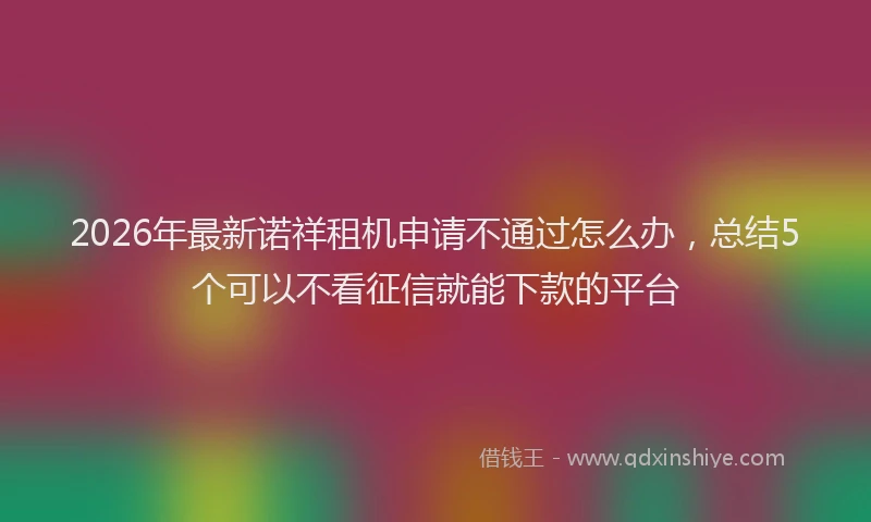 2026年最新诺祥租机申请不通过怎么办，总结5个可以不看征信就能下款的平台
