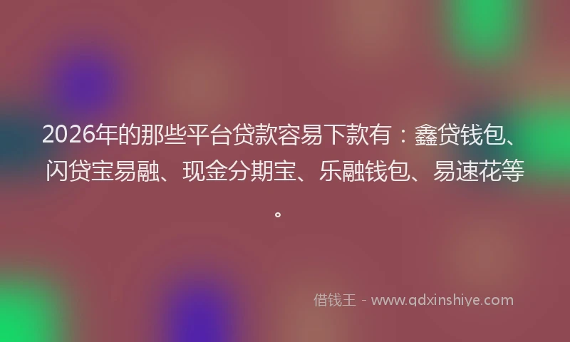2026年的那些平台贷款容易下款有：鑫贷钱包、闪贷宝易融、现金分期宝、乐融钱包、易速花等。
