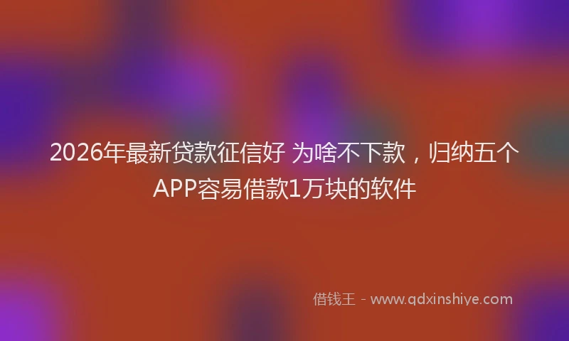 2026年最新贷款征信好 为啥不下款，归纳五个APP容易借款1万块的软件