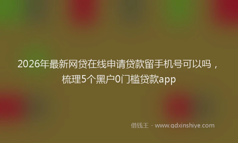 2026年最新网贷在线申请贷款留手机号可以吗，梳理5个黑户0门槛贷款app