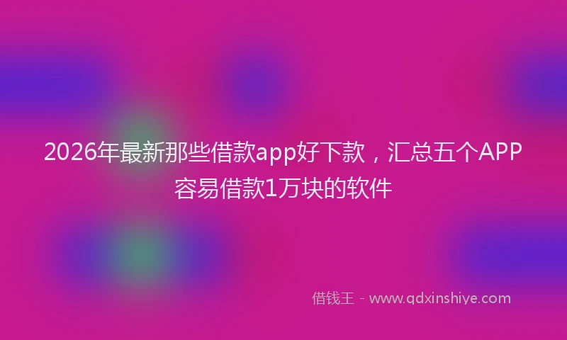 2026年最新那些借款app好下款，汇总五个APP容易借款1万块的软件