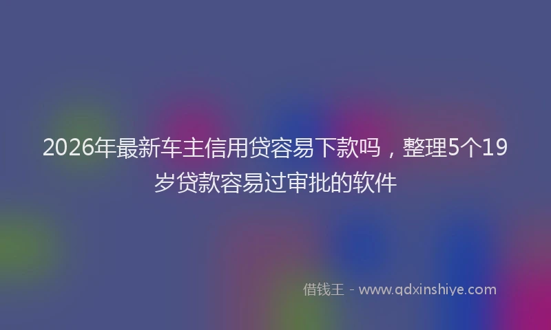 2026年最新车主信用贷容易下款吗，整理5个19岁贷款容易过审批的软件