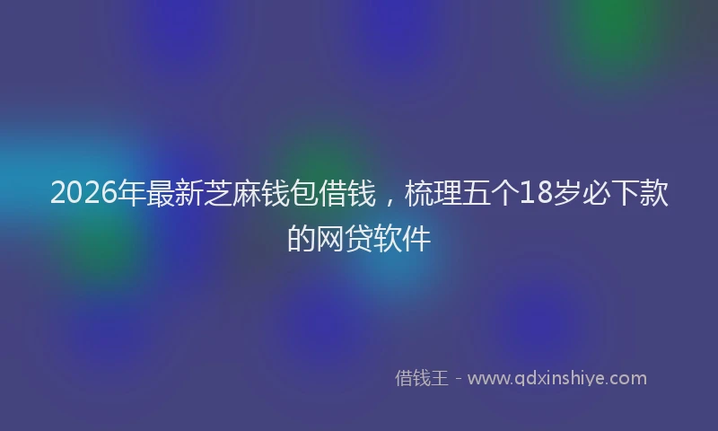 2026年最新芝麻钱包借钱，梳理五个18岁必下款的网贷软件