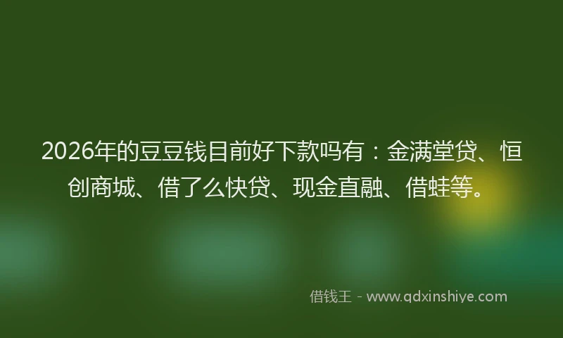 2026年的豆豆钱目前好下款吗有：金满堂贷、恒创商城、借了么快贷、现金直融、借蛙等。