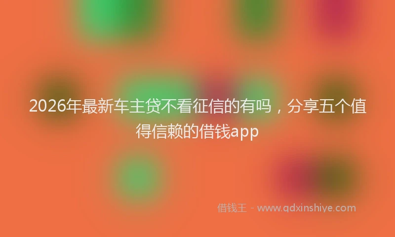 2026年最新车主贷不看征信的有吗，分享五个值得信赖的借钱app