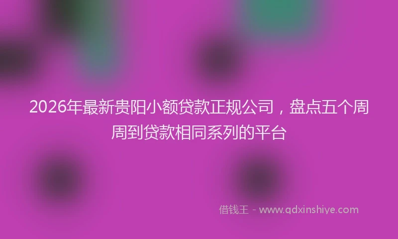 2026年最新贵阳小额贷款正规公司，盘点五个周周到贷款相同系列的平台