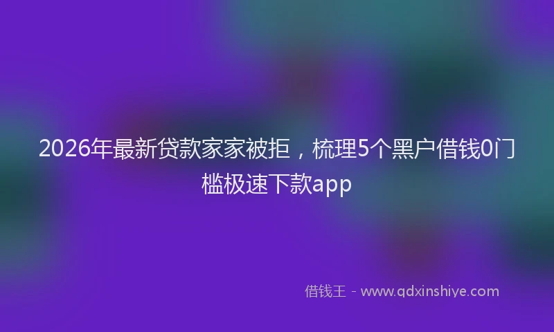 2026年最新贷款家家被拒，梳理5个黑户借钱0门槛极速下款app