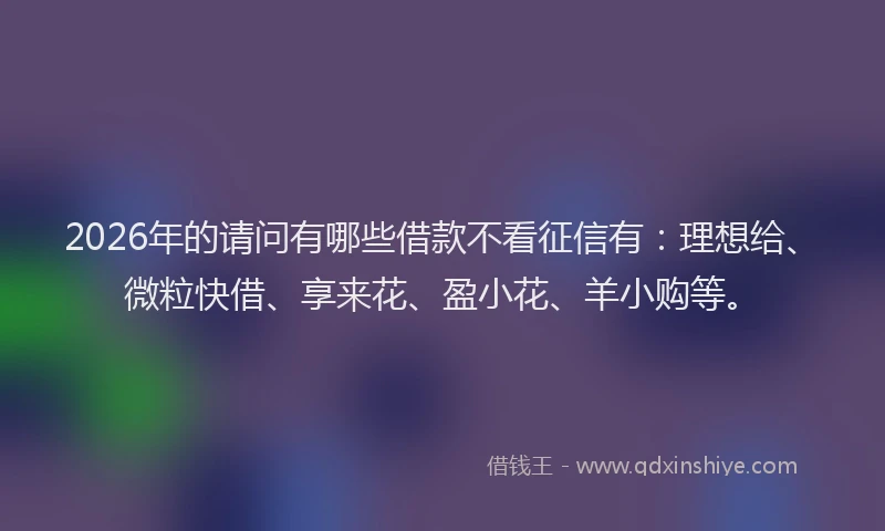 2026年的请问有哪些借款不看征信有：理想给、微粒快借、享来花、盈小花、羊小购等。