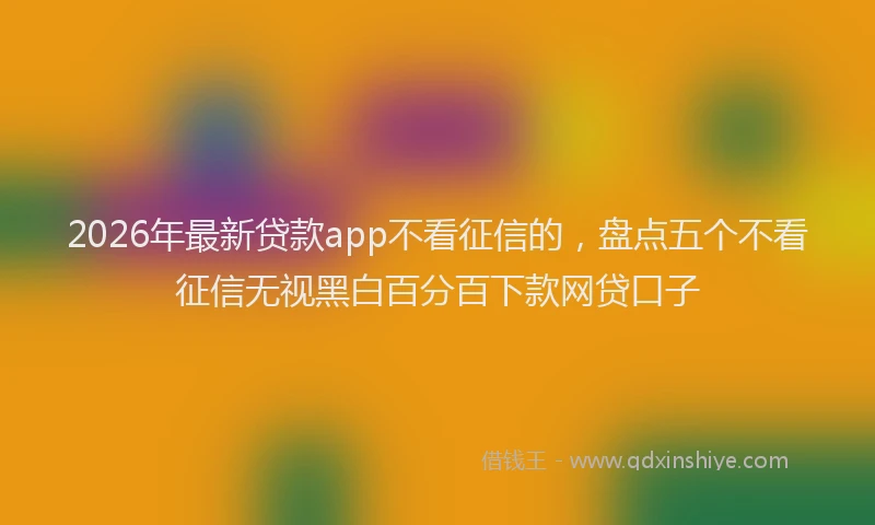 2026年最新贷款app不看征信的，盘点五个不看征信无视黑白百分百下款网贷口子