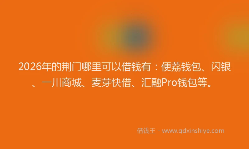 2026年的荆门哪里可以借钱有：便荔钱包、闪银、一川商城、麦芽快借、汇融Pro钱包等。