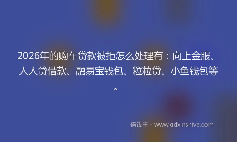 2026年的购车贷款被拒怎么处理有：向上金服、人人贷借款、融易宝钱包、粒粒贷、小鱼钱包等。