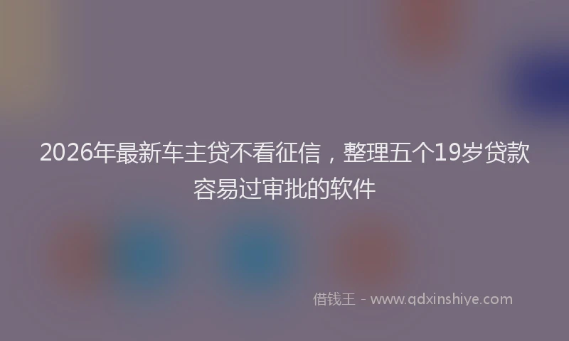 2026年最新车主贷不看征信，整理五个19岁贷款容易过审批的软件