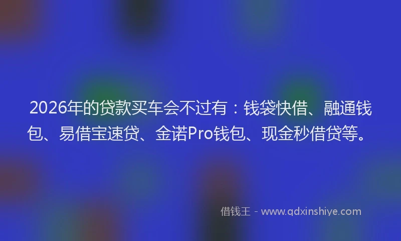 2026年的贷款买车会不过有：钱袋快借、融通钱包、易借宝速贷、金诺Pro钱包、现金秒借贷等。