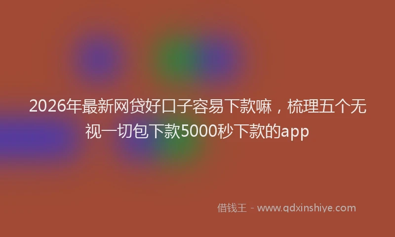 2026年最新网贷好口子容易下款嘛，梳理五个无视一切包下款5000秒下款的app
