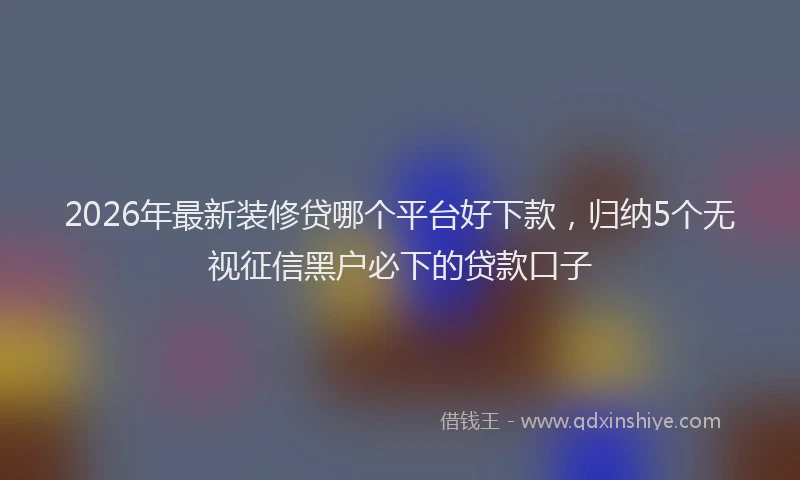 2026年最新装修贷哪个平台好下款，归纳5个无视征信黑户必下的贷款口子