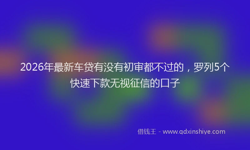 2026年最新车贷有没有初审都不过的，罗列5个快速下款无视征信的口子