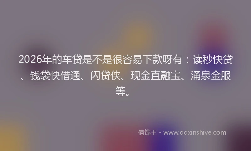 2026年的车贷是不是很容易下款呀有：读秒快贷、钱袋快借通、闪贷侠、现金直融宝、涌泉金服等。