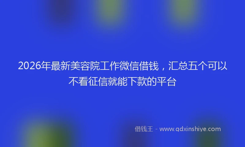 2026年最新美容院工作微信借钱，汇总五个可以不看征信就能下款的平台