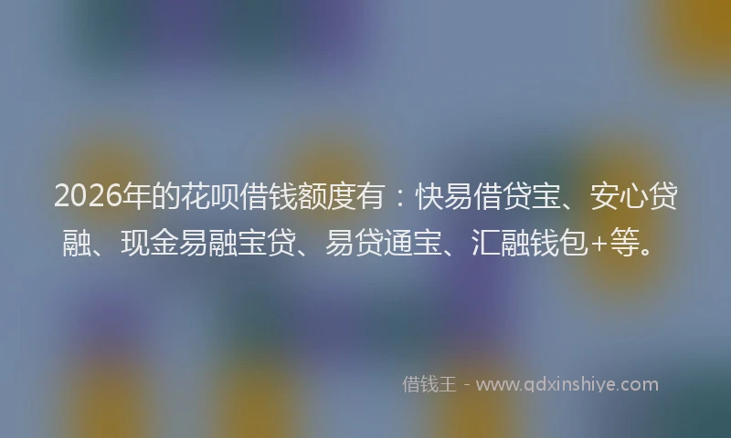 2026年的花呗借钱额度有：快易借贷宝、安心贷融、现金易融宝贷、易贷通宝、汇融钱包+等。