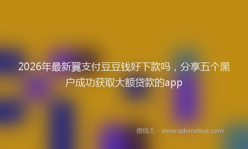 2026年最新翼支付豆豆钱好下款吗，分享五个黑户成功获取大额贷款的app
