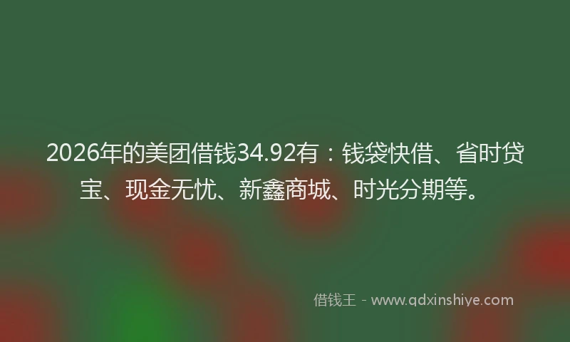 2026年的美团借钱34.92有：钱袋快借、省时贷宝、现金无忧、新鑫商城、时光分期等。
