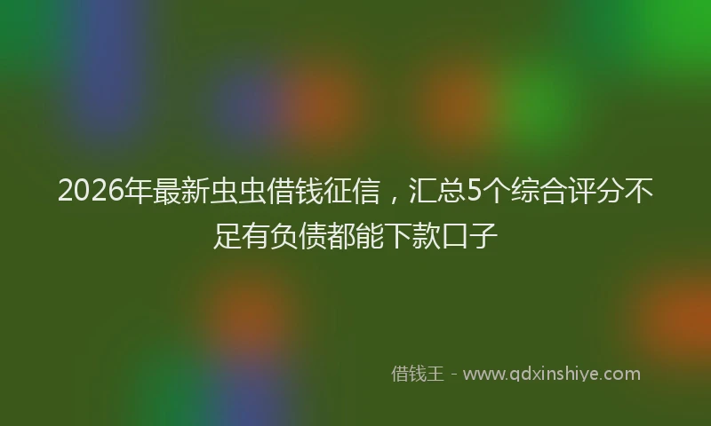 2026年最新虫虫借钱征信，汇总5个综合评分不足有负债都能下款口子