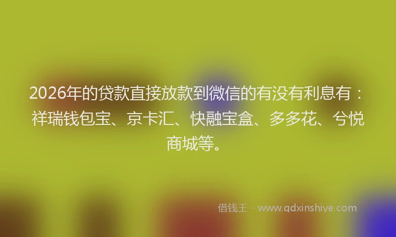 2026年的贷款直接放款到微信的有没有利息有：祥瑞钱包宝、京卡汇、快融宝盒、多多花、兮悦商城等。