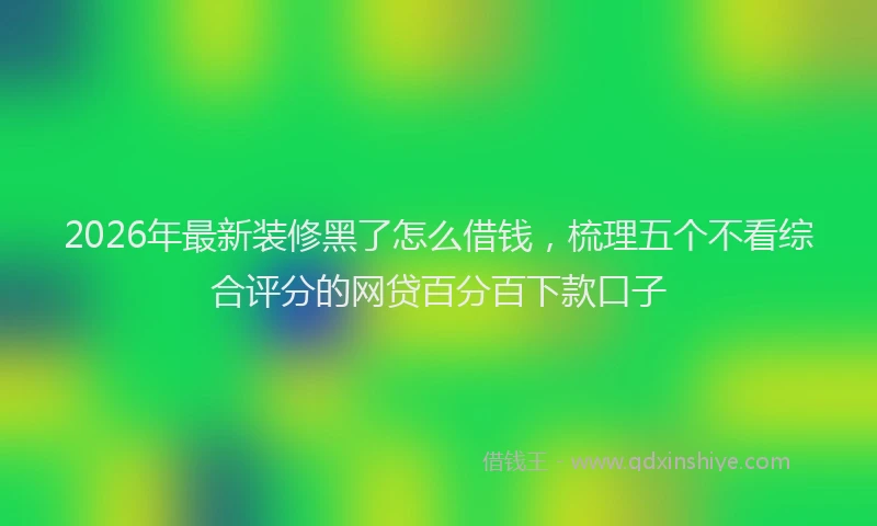 2026年最新装修黑了怎么借钱，梳理五个不看综合评分的网贷百分百下款口子