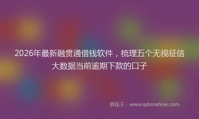 2026年最新融贯通借钱软件，梳理五个无视征信大数据当前逾期下款的口子